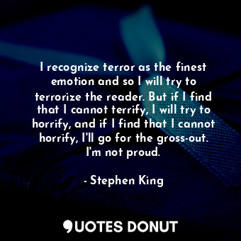 I recognize terror as the finest emotion and so I will try to terrorize the reader. But if I find that I cannot terrify, I will try to horrify, and if I find that I cannot horrify, I'll go for the gross-out. I'm not proud.