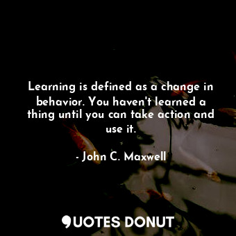Learning is defined as a change in behavior. You haven't learned a thing until you can take action and use it.