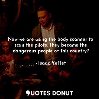 Now we are using the body scanner to scan the pilots. They became the dangerous people of this country?