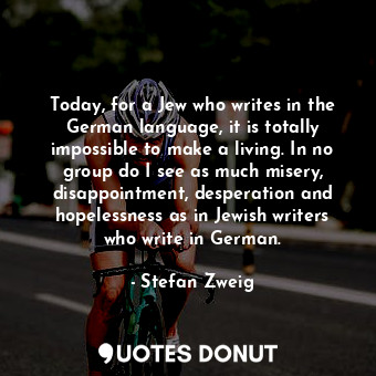 Today, for a Jew who writes in the German language, it is totally impossible to make a living. In no group do I see as much misery, disappointment, desperation and hopelessness as in Jewish writers who write in German.