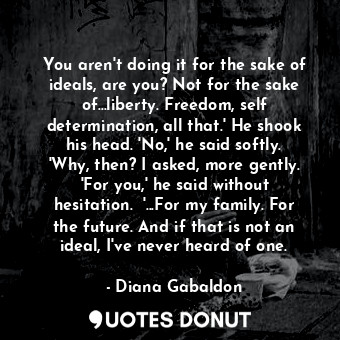 You aren't doing it for the sake of ideals, are you? Not for the sake of...liberty. Freedom, self determination, all that.' He shook his head. 'No,' he said softly. 'Why, then? I asked, more gently. 'For you,' he said without hesitation.  '...For my family. For the future. And if that is not an ideal, I've never heard of one.