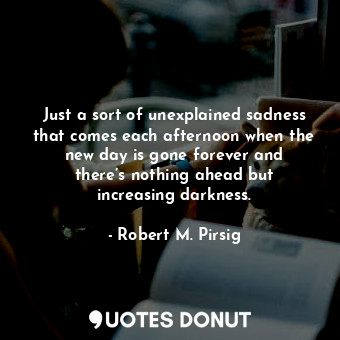 Just a sort of unexplained sadness that comes each afternoon when the new day is gone forever and there’s nothing ahead but increasing darkness.