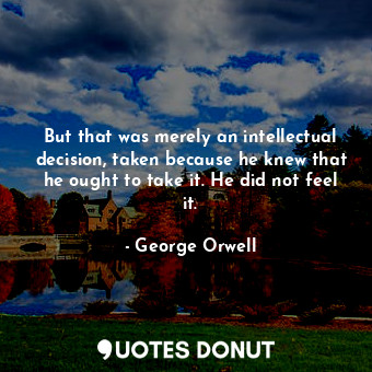 But that was merely an intellectual decision, taken because he knew that he ought to take it. He did not feel it.