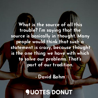 What is the source of all this trouble? I&#39;m saying that the source is basically in thought. Many people would think that such a statement is crazy, because thought is the one thing we have with which to solve our problems. That&#39;s part of our tradition.