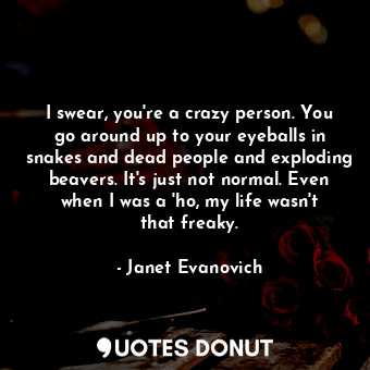 I swear, you're a crazy person. You go around up to your eyeballs in snakes and dead people and exploding beavers. It's just not normal. Even when I was a 'ho, my life wasn't that freaky.