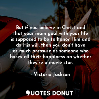But if you believe in Christ and that your main goal with your life is supposed to be to honor Him and do His will, then you don&#39;t have as much pressure as someone who bases all their happiness on whether they&#39;re a movie star.