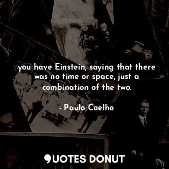 you have Einstein, saying that there was no time or space, just a combination of the two.