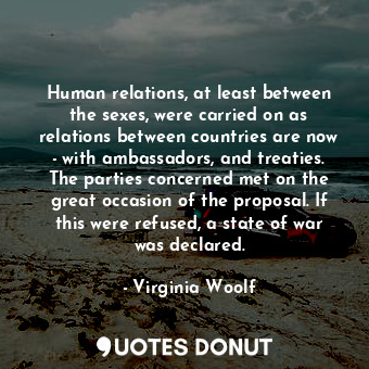 Human relations, at least between the sexes, were carried on as relations between countries are now - with ambassadors, and treaties. The parties concerned met on the great occasion of the proposal. If this were refused, a state of war was declared.