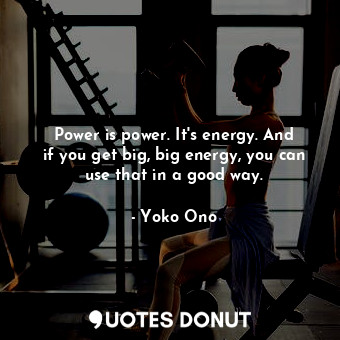 Power is power. It&#39;s energy. And if you get big, big energy, you can use that in a good way.