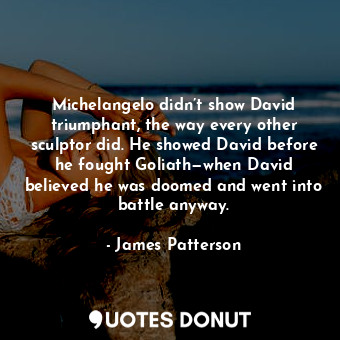 Michelangelo didn’t show David triumphant, the way every other sculptor did. He showed David before he fought Goliath—when David believed he was doomed and went into battle anyway.
