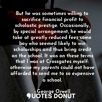 But he was sometimes willing to sacrifice financial profit to scholastic prestige. Occasionally, by special arrangement, he would take at greatly reduced fees some boy who seemed likely to win scholarships and thus bring credit on the school. It was on these terms that I was at Crossgates myself: otherwise my parents could not have afforded to send me to so expensive a school.
