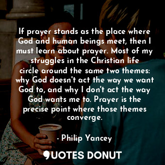 If prayer stands as the place where God and human beings meet, then I must learn about prayer. Most of my struggles in the Christian life circle around the same two themes: why God doesn't act the way we want God to, and why I don't act the way God wants me to. Prayer is the precise point where those themes converge.