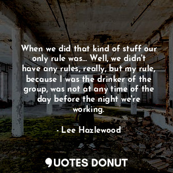 When we did that kind of stuff our only rule was... Well, we didn&#39;t have any rules, really, but my rule, because I was the drinker of the group, was not at any time of the day before the night we&#39;re working.