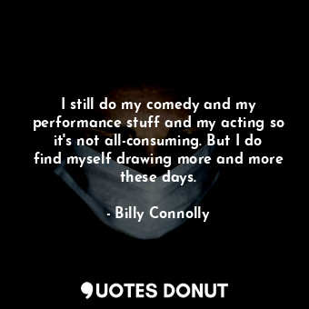 I still do my comedy and my performance stuff and my acting so it&#39;s not all-consuming. But I do find myself drawing more and more these days.