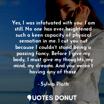 Yes, I was infatuated with you: I am still. No one has ever heightened such a keen capacity of physical sensation in me. I cut you out because I couldn’t stand being a passing fancy. Before I give my body, I must give my thoughts, my mind, my dreams. And you weren’t having any of those.