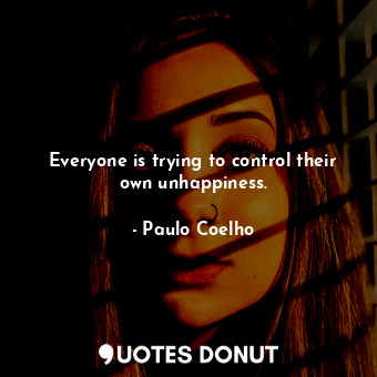 Everyone is trying to control their own unhappiness.