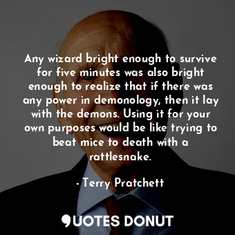 Any wizard bright enough to survive for five minutes was also bright enough to realize that if there was any power in demonology, then it lay with the demons. Using it for your own purposes would be like trying to beat mice to death with a rattlesnake.