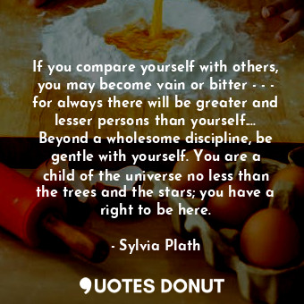 If you compare yourself with others, you may become vain or bitter - - - for always there will be greater and lesser persons than yourself.... Beyond a wholesome discipline, be gentle with yourself. You are a child of the universe no less than the trees and the stars; you have a right to be here.
