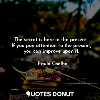 The secret is here in the present. If you pay attention to the present, you can improve upon it.