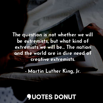 The question is not whether we will be extremists, but what kind of extremists we will be... The nation and the world are in dire need of creative extremists.