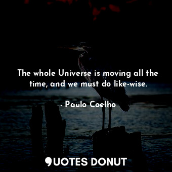 The whole Universe is moving all the time, and we must do like-wise.