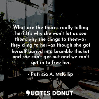 What are the thorns really telling her? It's why she won't let us see them, why she clings to them--or they cling to her--as though she got herself buried in a bramble thicket and she can't get out and we can't get in to free her.
