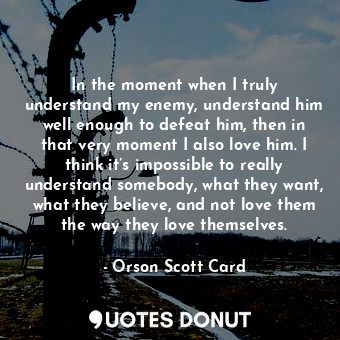 In the moment when I truly understand my enemy, understand him well enough to defeat him, then in that very moment I also love him. I think it’s impossible to really understand somebody, what they want, what they believe, and not love them the way they love themselves.