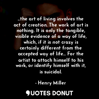 ...the art of living involves the act of creation. The work of art is nothing. It is only the tangible, visible evidence of a way of life, which, if it is not crazy is certainly different from the accepted way of life... For the artist to attach himself to his work, or identify himself with it, is suicidal.