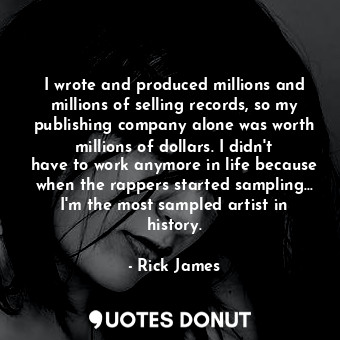 I wrote and produced millions and millions of selling records, so my publishing company alone was worth millions of dollars. I didn&#39;t have to work anymore in life because when the rappers started sampling... I&#39;m the most sampled artist in history.