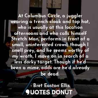 At Columbus Circle, a juggler wearing a trench cloak and top hat, who is usually at this location afternoons and who calls himself Stretch Man, performs in front of a small, uninterested crowd; though I smell prey, and he seems worthy of my wrath, I move on in search of a less dorky target. Though if he’d been a mime, odds are he’d already be dead.