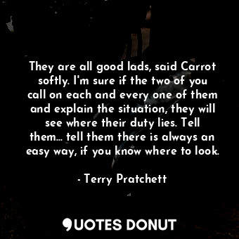 They are all good lads, said Carrot softly. I'm sure if the two of you call on each and every one of them and explain the situation, they will see where their duty lies. Tell them... tell them there is always an easy way, if you know where to look.