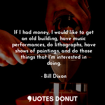 If I had money, I would like to get an old building, have music performances, do lithographs, have shows of paintings, and do those things that I&#39;m interested in doing.