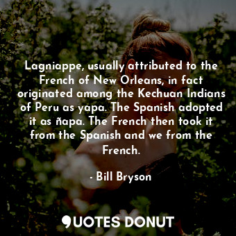 Lagniappe, usually attributed to the French of New Orleans, in fact originated among the Kechuan Indians of Peru as yapa. The Spanish adopted it as ñapa. The French then took it from the Spanish and we from the French.