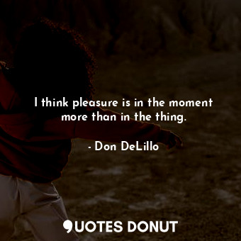 I think pleasure is in the moment more than in the thing.