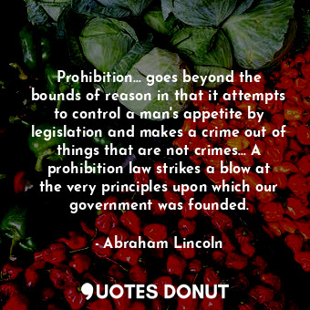 Prohibition... goes beyond the bounds of reason in that it attempts to control a man's appetite by legislation and makes a crime out of things that are not crimes... A prohibition law strikes a blow at the very principles upon which our government was founded.