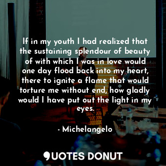 If in my youth I had realized that the sustaining splendour of beauty of with which I was in love would one day flood back into my heart, there to ignite a flame that would torture me without end, how gladly would I have put out the light in my eyes.