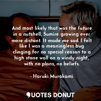 And most likely that was the future in a nutshell, Sumire growing ever more distant. It made me sad. I felt like I was a meaningless bug clinging for no special reason to a high stone wall on a windy night, with no plans, no beliefs.