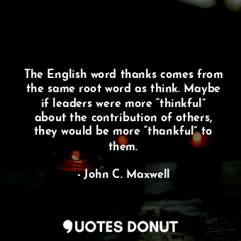 The English word thanks comes from the same root word as think. Maybe if leaders were more “thinkful” about the contribution of others, they would be more “thankful” to them.