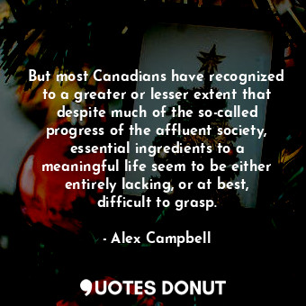 But most Canadians have recognized to a greater or lesser extent that despite much of the so-called progress of the affluent society, essential ingredients to a meaningful life seem to be either entirely lacking, or at best, difficult to grasp.