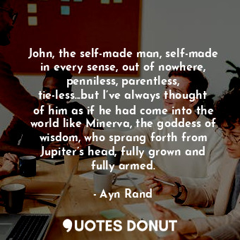 John, the self-made man, self-made in every sense, out of nowhere, penniless, parentless, tie-less...but I’ve always thought of him as if he had come into the world like Minerva, the goddess of wisdom, who sprang forth from Jupiter’s head, fully grown and fully armed.