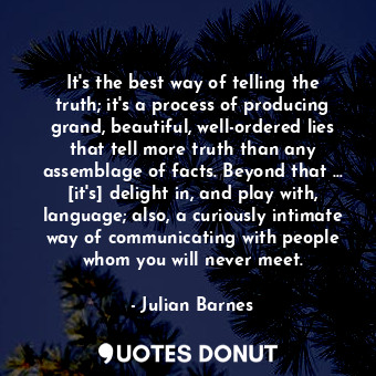 It's the best way of telling the truth; it's a process of producing grand, beautiful, well-ordered lies that tell more truth than any assemblage of facts. Beyond that … [it's] delight in, and play with, language; also, a curiously intimate way of communicating with people whom you will never meet.