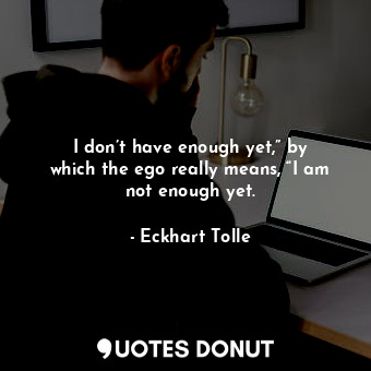 I don’t have enough yet,” by which the ego really means, “I am not enough yet.