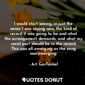 I would start seeing, in just the sense I was saying now, the kind of record it was going to be and what the arrangement demands, and what my vocal part should be in the record. This was all emerging as the song was emerging.