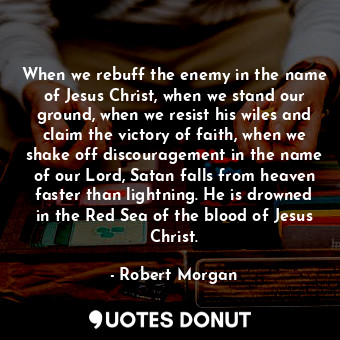 When we rebuff the enemy in the name of Jesus Christ, when we stand our ground, when we resist his wiles and claim the victory of faith, when we shake off discouragement in the name of our Lord, Satan falls from heaven faster than lightning. He is drowned in the Red Sea of the blood of Jesus Christ.