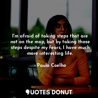 I'm afraid of taking steps that are not on the map, but by taking those steps despite my fears, I have much more interesting life.