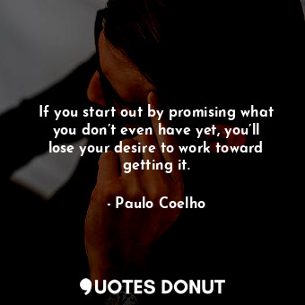 If you start out by promising what you don’t even have yet, you’ll lose your desire to work toward getting it.