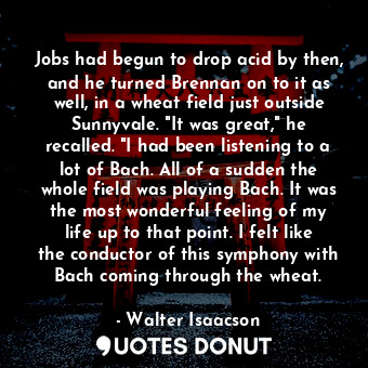 Jobs had begun to drop acid by then, and he turned Brennan on to it as well, in a wheat field just outside Sunnyvale. "It was great," he recalled. "I had been listening to a lot of Bach. All of a sudden the whole field was playing Bach. It was the most wonderful feeling of my life up to that point. I felt like the conductor of this symphony with Bach coming through the wheat.