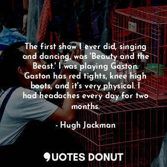  The first show I ever did, singing and dancing, was &#39;Beauty and the Beast.&#... - Hugh Jackman - Quotes Donut