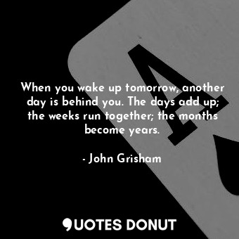  When you wake up tomorrow, another day is behind you. The days add up; the weeks... - John Grisham - Quotes Donut