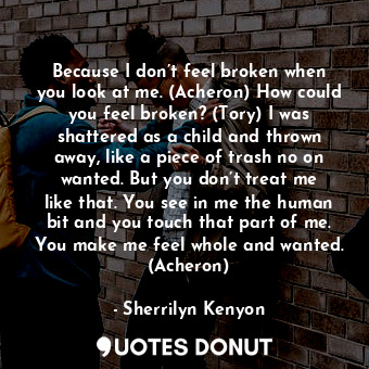 Because I don’t feel broken when you look at me. (Acheron) How could you feel broken? (Tory) I was shattered as a child and thrown away, like a piece of trash no on wanted. But you don’t treat me like that. You see in me the human bit and you touch that part of me. You make me feel whole and wanted. (Acheron)